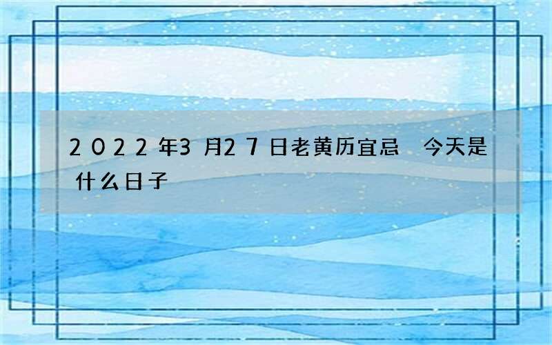 2022年3月27日老黄历宜忌 今天是什么日子